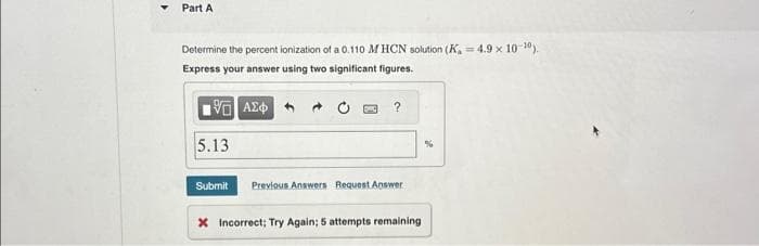 Part A
Determine the percent ionization of a 0.110 MHCN solution (K₂=4.9 × 10-¹0).
Express your answer using two significant figures.
15. ΑΣΦ
5.13
?
Submit Previous Answers Request Answer
X Incorrect; Try Again; 5 attempts remaining
%