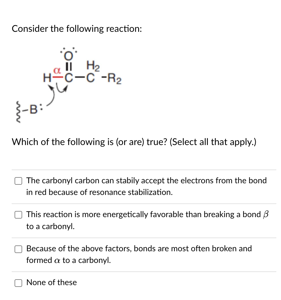 Consider the following reaction:
-B
-H
II H₂
-C-C -R₂
Which of the following is (or are) true? (Select all that apply.)
The carbonyl carbon can stabily accept the electrons from the bond
in red because of resonance stabilization.
This reaction is more energetically favorable than breaking a bond 3
to a carbonyl.
Because of the above factors, bonds are most often broken and
formed a to a carbonyl.
None of these