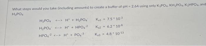 What steps would you take (including amounts) to create a buffer of pH = 2.64 using only K₂PO4. KH₂PO4. K₂HPO4. and
H₂PO4
H₂PO4 <-> H+H₂PO4
H₂PO4 <-> H+HPO42
HPO4 ² <--> H+ + PO43
Ka1 = 7.5*10³
Ka2 = 6.2 10.8
K3 = 4.8 10-13