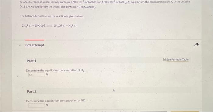 A 100-ml reaction vessel initially contains 2.60 x 102 mol of NO and 130 x 102 mol of H₂ At equilibrium, the concentration of NO in the vessel is
0.161 M. At equilibrium the vessel also contains N₂, H₂O, and H₂
The balanced equation for the reaction is given below.
2H₂(g) + 2NO(g): 2H₂O(g) + N₂(g)
3rd attempt
Part 1
Determine the equilibrium concentration of H₂
M
15
Part 2
Determine the equilibrium concentration of NO.
M
Jl See Periodic Table