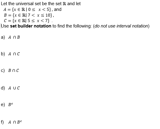 Let the universal set be the set R and let
A = {x € R|0 ≤ x <5}, and
B = {x ER| 7 < x≤ 10},
C = {x ER| 5 ≤ x < 7}.
Use set builder notation to find the following: (do not use interval notation)
a) A n B
b) Anc
c) Bnc
d) A UC
e) BC
f) An BC