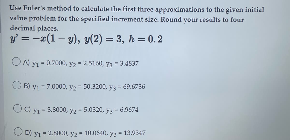 Use Euler's method to calculate the first three approximations to the given initial
value problem for the specified increment size. Round your results to four
decimal places.
y' = −x(1 − y), y(2) = 3, h = 0.2
OA) y₁ = 0.7000, y₂ = 2.5160, y3 = 3.4837
B) Y1
= 7.0000, y₂ = 50.3200, y3 = 69.6736
OC) y₁ = 3.8000, y2 = 5.0320, y3 = 6.9674
OD) y₁ = 2.8000, y₂ = 10.0640, y3 = 13.9347