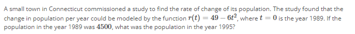 A small town in Connecticut commissioned a study to find the rate of change of its population. The study found that the
change in population per year could be modeled by the function r(t) = 49 - 6t², where t = 0 is the year 1989. If the
population in the year 1989 was 4500, what was the population in the year 1995?