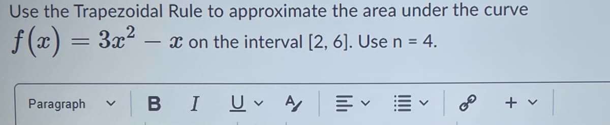 Use the Trapezoidal Rule to approximate the area under the curve
ƒ(x) = 3x²
x on the interval [2, 6]. Use n = 4.
Paragraph
-
B I Uv Αγ
20