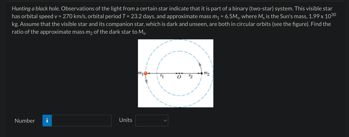 Hunting a black hole. Observations of the light from a certain star indicate that it is part of a binary (two-star) system. This visible star
has orbital speed v = 270 km/s, orbital period T = 23.2 days, and approximate mass m₁ = 6.5Ms, where Ms is the Sun's mass, 1.99 × 1030
kg. Assume that the visible star and its companion star, which is dark and unseen, are both in circular orbits (see the figure). Find the
ratio of the approximate mass m² of the dark star to Ms.
Number
Units
M2
mi