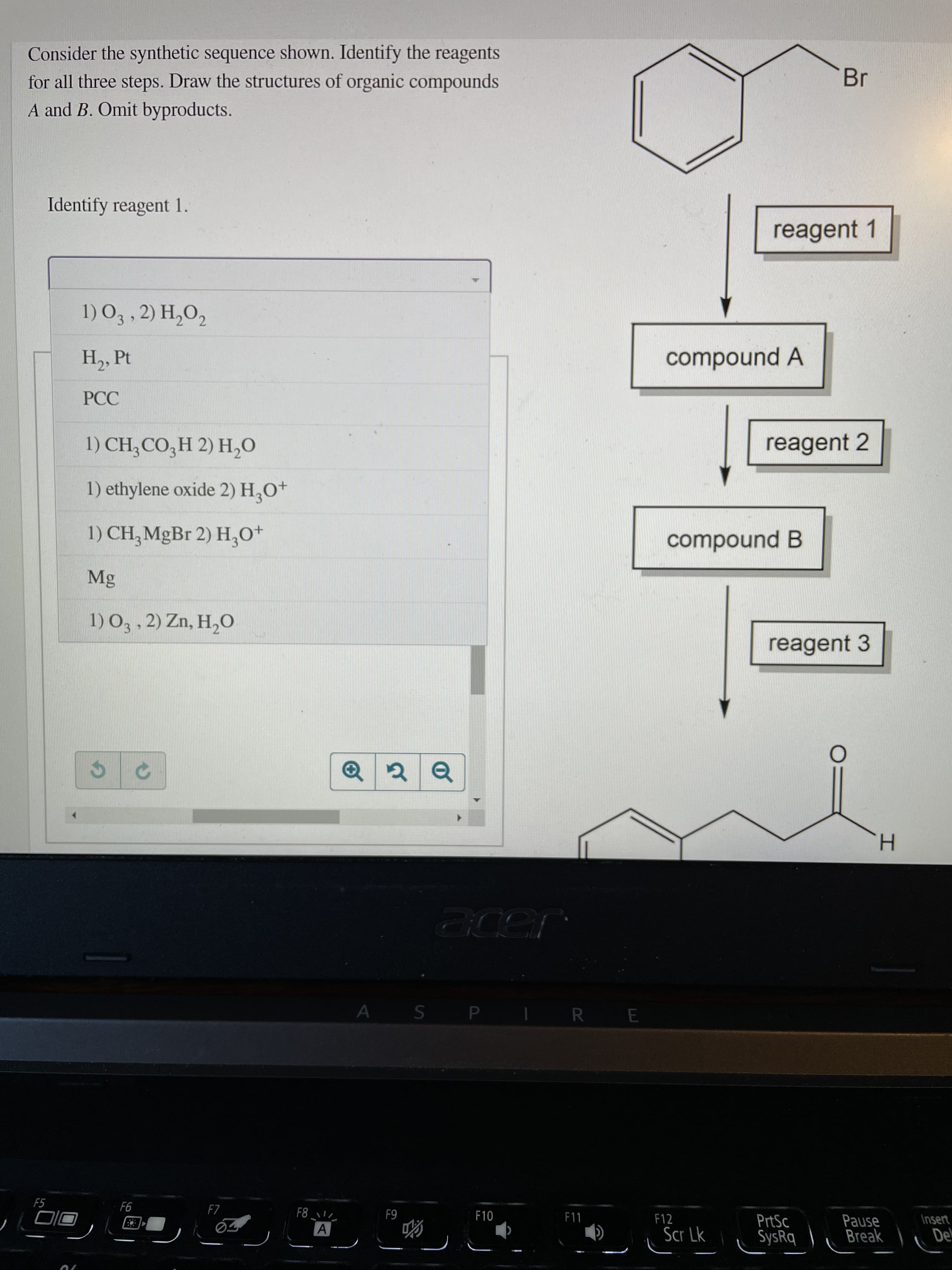 Consider the synthetic sequence shown. Identify the reagents
for all three steps. Draw the structures of organic compounds
A and B. Omit byproducts.
Br
Identify reagent 1.
reagent 1
H2, Pt
compound A
PCC
1) CH;CO,H 2) H,0
reagent 2
1) ethylene oxide 2) H,O+
1) CH,MgBr 2) H,0*
compound B
Mg
1) O3, 2) Zn, H,O
reagent 3
H.
A S P
R E
F5
F7
Insert
PrtSc
SysRq
Pause
Break
F11
F12
64
De
Scr Lk
50
70
