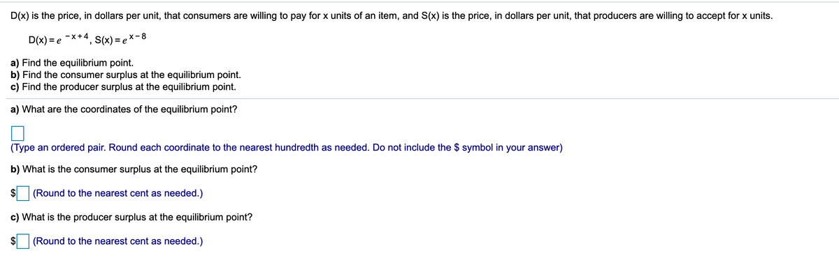 D(x) is the price, in dollars per unit, that consumers are willing to pay for x units of an item, and S(x) is the price, in dollars per unit, that producers are willing to accept for x units.
D(x) = e
-X+4
***, s(x) = ex-8
a) Find the equilibrium point.
b) Find the consumer surplus at the equilibrium point.
c) Find the producer surplus at the equilibrium point.
a) What are the coordinates of the equilibrium point?
(Type an ordered pair. Round each coordinate to the nearest hundredth as needed. Do not include the $ symbol in your answer)
b) What is the consumer surplus at the equilibrium point?
(Round to the nearest cent as needed.)
c) What is the producer surplus at the equilibrium point?
(Round to the nearest cent as needed.)
