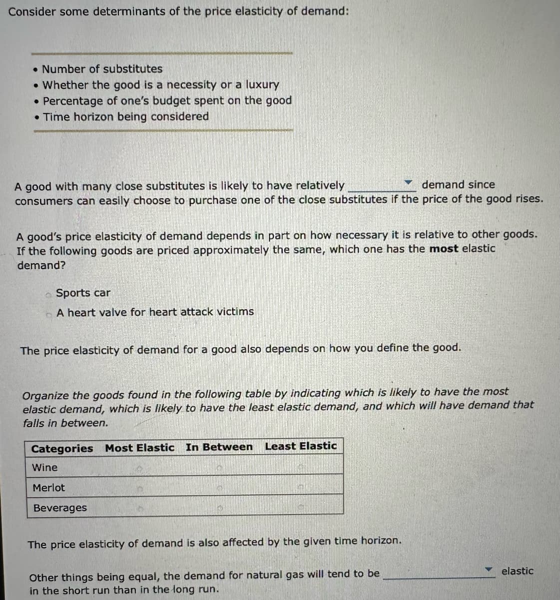 Consider some determinants of the price elasticity of demand:
Number of substitutes
Whether the good is a necessity or a luxury
• Percentage of one's budget spent on the good
• Time horizon being considered
●
demand since
A good with many close substitutes is likely to have relatively
consumers can easily choose to purchase one of the close substitutes if the price of the good rises.
A good's price elasticity of demand depends in part on how necessary it is relative to other goods.
If the following goods are priced approximately the same, which one has the most elastic
demand?
Sports car
A heart valve for heart attack victims
The price elasticity of demand for a good also depends on how you define the good.
Organize the goods found in the following table by indicating which is likely to have the most
elastic demand, which is likely to have the least elastic demand, and which will have demand that
falls in between.
Categories Most Elastic In Between Least Elastic
Wine
Merlot
Beverages
The price elasticity of demand is also affected by the given time horizon.
Other things being equal, the demand for natural gas will tend to be
in the short run than in the long run.
elastic