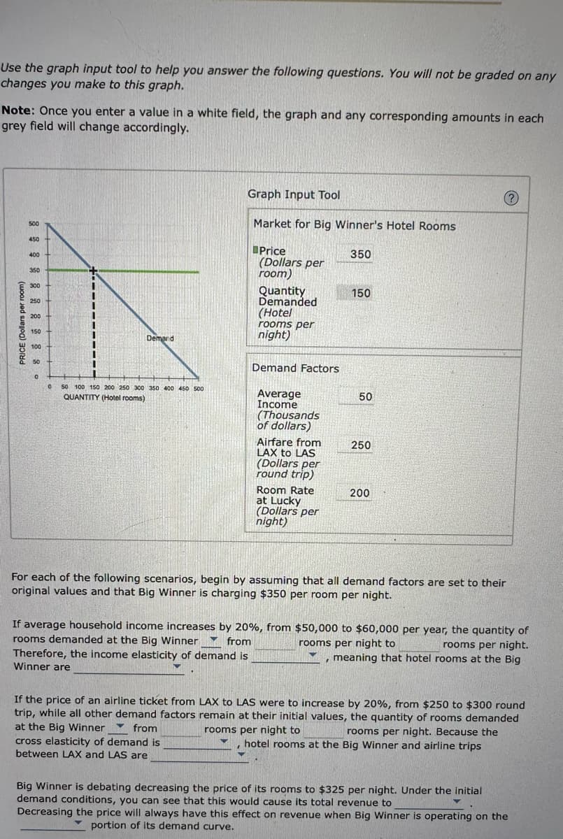 Use the graph input tool to help you answer the following questions. You will not be graded on any
changes you make to this graph.
Note: Once you enter a value in a white field, the graph and any corresponding amounts in each
grey field will change accordingly.
PRICE (Dollars per room)
500
450
400
350
300+
250
200
150+
100
50 H
0
Demand
0 50 100 150 200 250 300 350 400 450 500
QUANTITY (Hotel rooms)
Graph Input Tool
Market for Big Winner's Hotel Rooms
Price
(Dollars per
room)
Quantity
Demanded
(Hotel
rooms per
night)
Demand Factors
Average
Income
(Thousands
of dollars)
Airfare from
LAX to LAS
(Dollars per
round trip)
Room Rate
at Lucky
(Dollars per
night)
350
150
50
250
200
?
For each of the following scenarios, begin by assuming that all demand factors are set to their
original values and that Big Winner is charging $350 per room per night.
If average household income increases by 20%, from $50,000 to $60,000 per year, the quantity of
rooms demanded at the Big Winner from
rooms per night to
Therefore, the income elasticity of demand is
Winner are
rooms per night.
meaning that hotel rooms at the Big
If the price of an airline ticket from LAX to LAS were to increase by 20%, from $250 to $300 round
trip, while all other demand factors remain at their initial values, the quantity of rooms demanded
at the Big Winner from
rooms per night to
cross elasticity of demand is
between LAX and LAS are
rooms per night. Because the
, hotel rooms at the Big Winner and airline trips
Big Winner is debating decreasing the price of its rooms to $325 per night. Under the initial
demand conditions, you can see that this would cause its total revenue to
Decreasing the price will always have this effect on revenue when Big Winner is operating on the
portion of its demand curve.