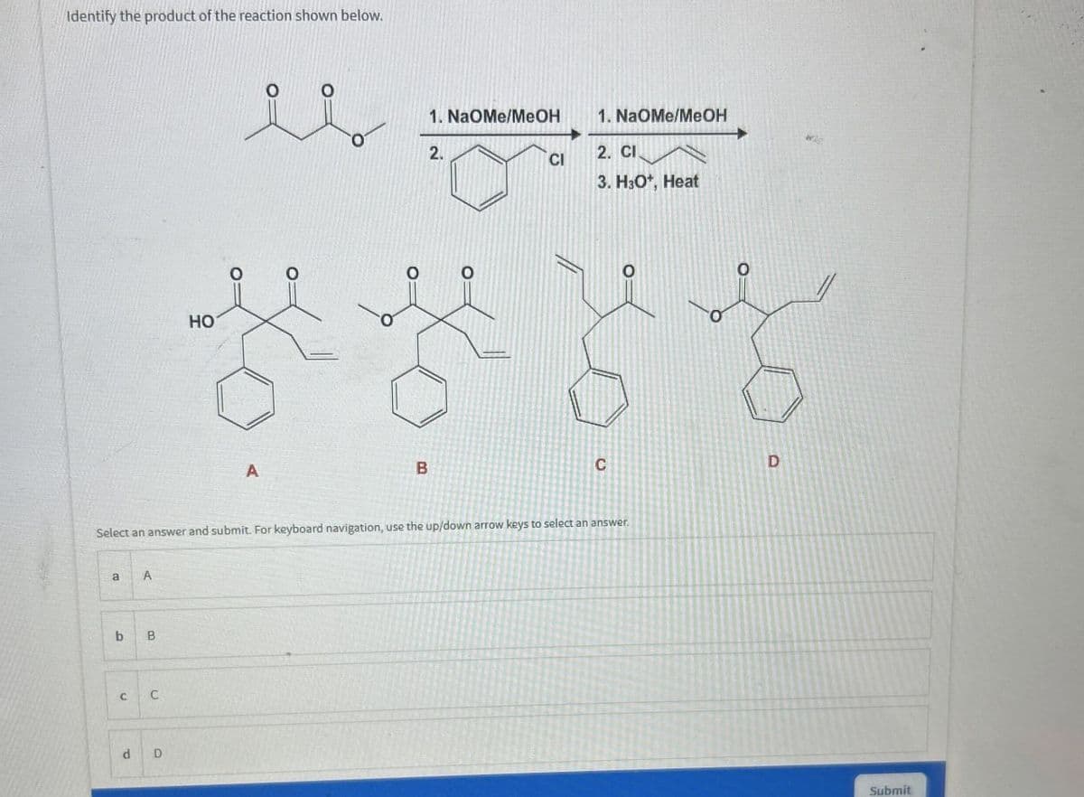 Identify the product of the reaction shown below.
HO
A
B
1. NaOMe/MeOH
2.
1. NaOMe/MeOH
2. CI
CI
3. HO*, Heat
C
D
Select an answer and submit. For keyboard navigation, use the up/down arrow keys to select an answer.
a
A
b
B
C C
d
D
Submit