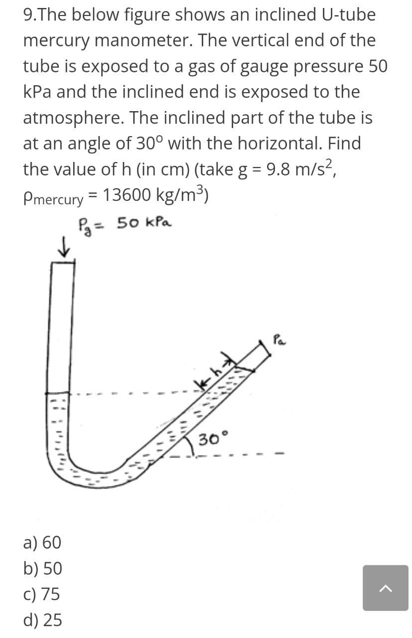 9.The below figure shows an inclined U-tube
mercury manometer. The vertical end of the
tube is exposed to a gas of gauge pressure 50
kPa and the inclined end is exposed to the
atmosphere. The inclined part of the tube is
at an angle of 30° with the horizontal. Find
the value of h (in cm) (take g = 9.8 m/s?,
Pmercury = 13600 kg/m³)
P3= 50 kPa
%3D
30°
a) 60
b) 50
c) 75
d) 25
םייווי:
