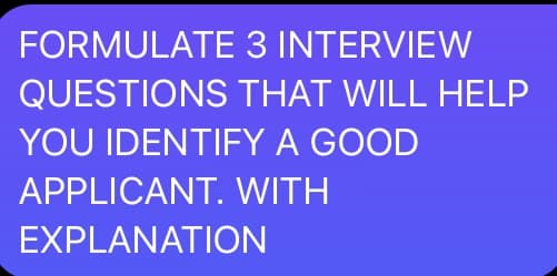 FORMULATE 3 INTERVIEW
QUESTIONS THAT WILL HELP
YOU IDENTIFY A GOOD
APPLICANT. WITH
EXPLANATION