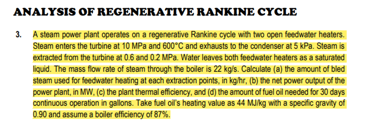 ANALYSIS
OF REGENERATIVE
RANKINE CYCLE
3. A steam power plant operates on a regenerative Rankine cycle with two open feedwater heaters.
Steam enters the turbine at 10 MPa and 600°C and exhausts to the condenser at 5 kPa. Steam is
extracted from the turbine at 0.6 and 0.2 MPa. Water leaves both feedwater heaters as a saturated
liquid. The mass flow rate of steam through the boiler is 22 kg/s. Calculate (a) the amount of bled
steam used for feedwater heating at each extraction points, in kg/hr, (b) the net power output of the
power plant, in MW, (c) the plant thermal efficiency, and (d) the amount of fuel oil needed for 30 days
continuous operation in gallons. Take fuel oil's heating value as 44 MJ/kg with a specific gravity of
0.90 and assume a boiler efficiency of 87%.