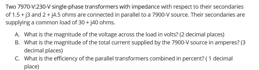 Two 7970-V:230-V single-phase transformers with impedance with respect to their secondaries
of 1.5 + j3 and 2 + j4.5 ohms are connected in parallel to a 7900-V source. Their secondaries are
supplying a common load of 30 + j40 ohms.
A. What is the magnitude of the voltage across the load in volts? (2 decimal places)
B. What is the magnitude of the total current supplied by the 7900-V source in amperes? (3
decimal places)
C. What is the efficiency of the parallel transformers combined in percent? ( 1 decimal
place)