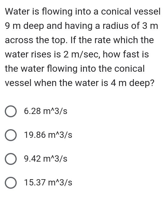 Water is flowing into a conical vessel
9 m deep and having a radius of 3 m
across the top. If the rate which the
water rises is 2 m/sec, how fast is
the water flowing into the conical
vessel when the water is 4 m deep?
O 6.28 m^3/s
O 19.86 m^3/s
O 9.42 m^3/s
O 15.37 m^3/s