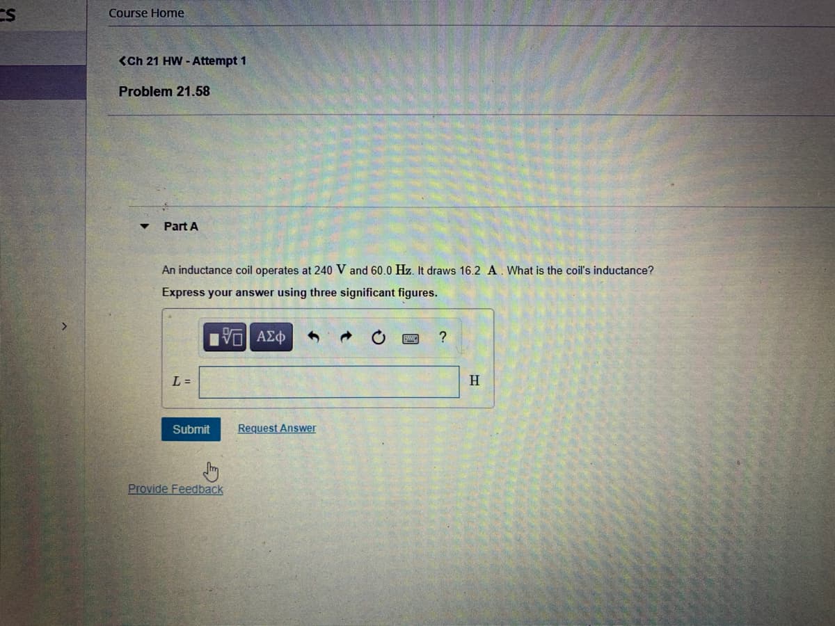 CS
Course Home
<Ch 21 HW - Attempt 1
Problem 21.58
Part A
An inductance coil operates at 240 V and 60.0 Hz. It draws 16.2 A. What is the coil's inductance?
Express your answer using three significant figures.
?
L =
H
Submit
Request Answer
Provide Feedback
