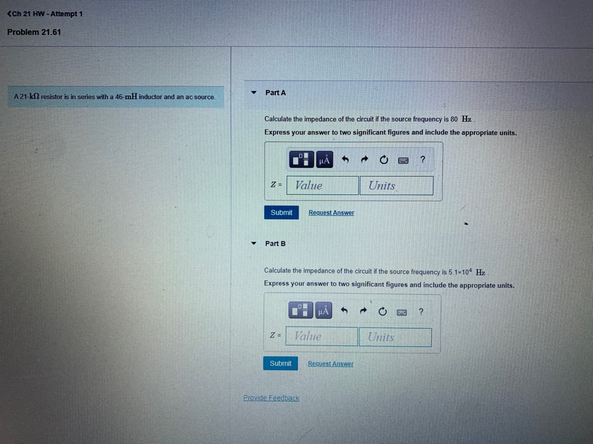 <Ch 21 HW - Attempt 1
Problem 21.61
Part A
A 21-k2 resistor is in series with a 46-mH inductor and an ac source.
Calculate the impedance of the circuit if the source frequency is 80 Hz
Express your answer to two significant figures and include the appropriate units.
μΑ
Z =
Value
Units
Submit
Request Answer
Part B
Calculate the impedance of the circuit if the source frequency is 5.1x104 Hz
Express your answer to two significant figures and include the appropriate units.
HA
?
Z =
Value
Units
Submit
Request Answer
Provide Feedback
