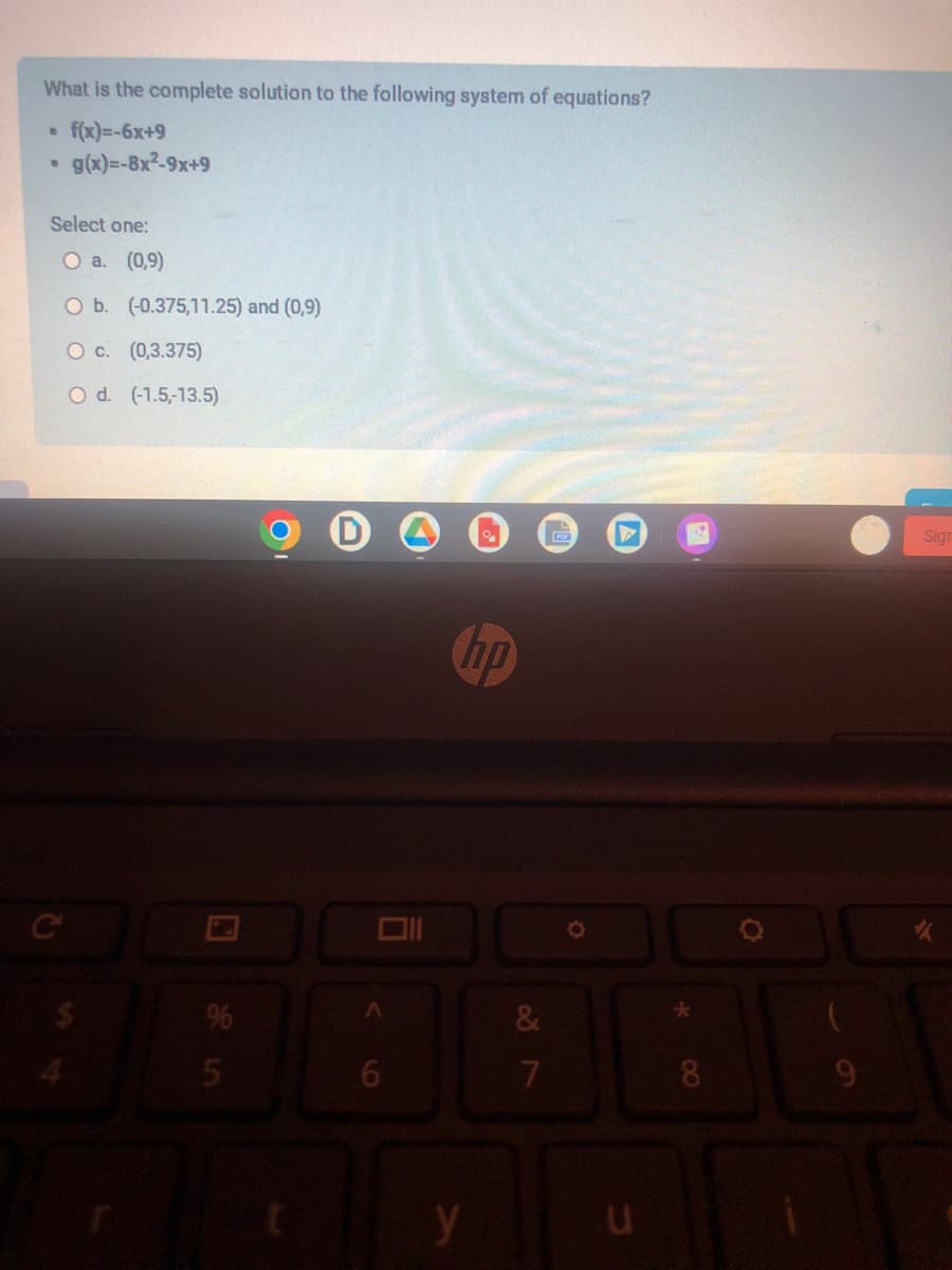 What is the complete solution to the following system of equations?
• f(x)=-6x+9
B
g(x)=-8x²-9x+9
Select one:
O a. (0,9)
O b. (-0.375,11.25) and (0,9)
O c. (0,3.375)
O d. (-1.5,-13.5)
5
t
A
6
0₁
hp
y
&
7
POR
O
u
8
Sign
