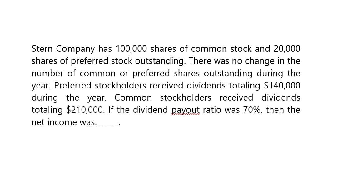 Stern Company has 100,000 shares of common stock and 20,000
shares of preferred stock outstanding. There was no change in the
number of common or preferred shares outstanding during the
year. Preferred stockholders received dividends totaling $140,000
during the year. Common stockholders received dividends
totaling $210,000. If the dividend payout ratio was 70%, then the
net income was: