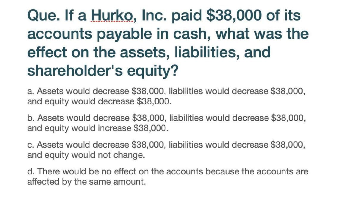 Que. If a Hurko, Inc. paid $38,000 of its
accounts payable in cash, what was the
effect on the assets, liabilities, and
shareholder's equity?
a. Assets would decrease $38,000, liabilities would decrease $38,000,
and equity would decrease $38,000.
b. Assets would decrease $38,000, liabilities would decrease $38,000,
and equity would increase $38,000.
c. Assets would decrease $38,000, liabilities would decrease $38,000,
and equity would not change.
d. There would be no effect on the accounts because the accounts are
affected by the same amount.