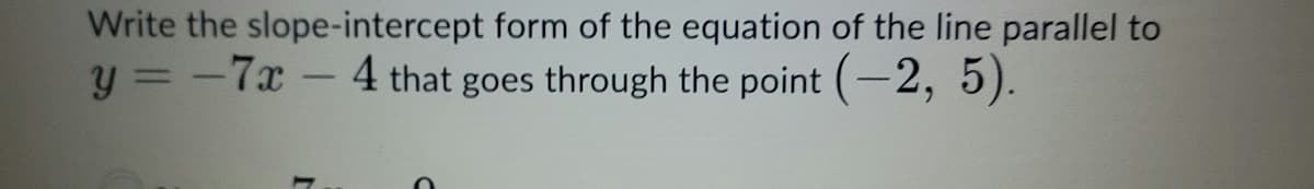 Write the slope-intercept form of the equation of the line parallel to
y = -7x-4 that goes through the point (-2, 5).
%3D
