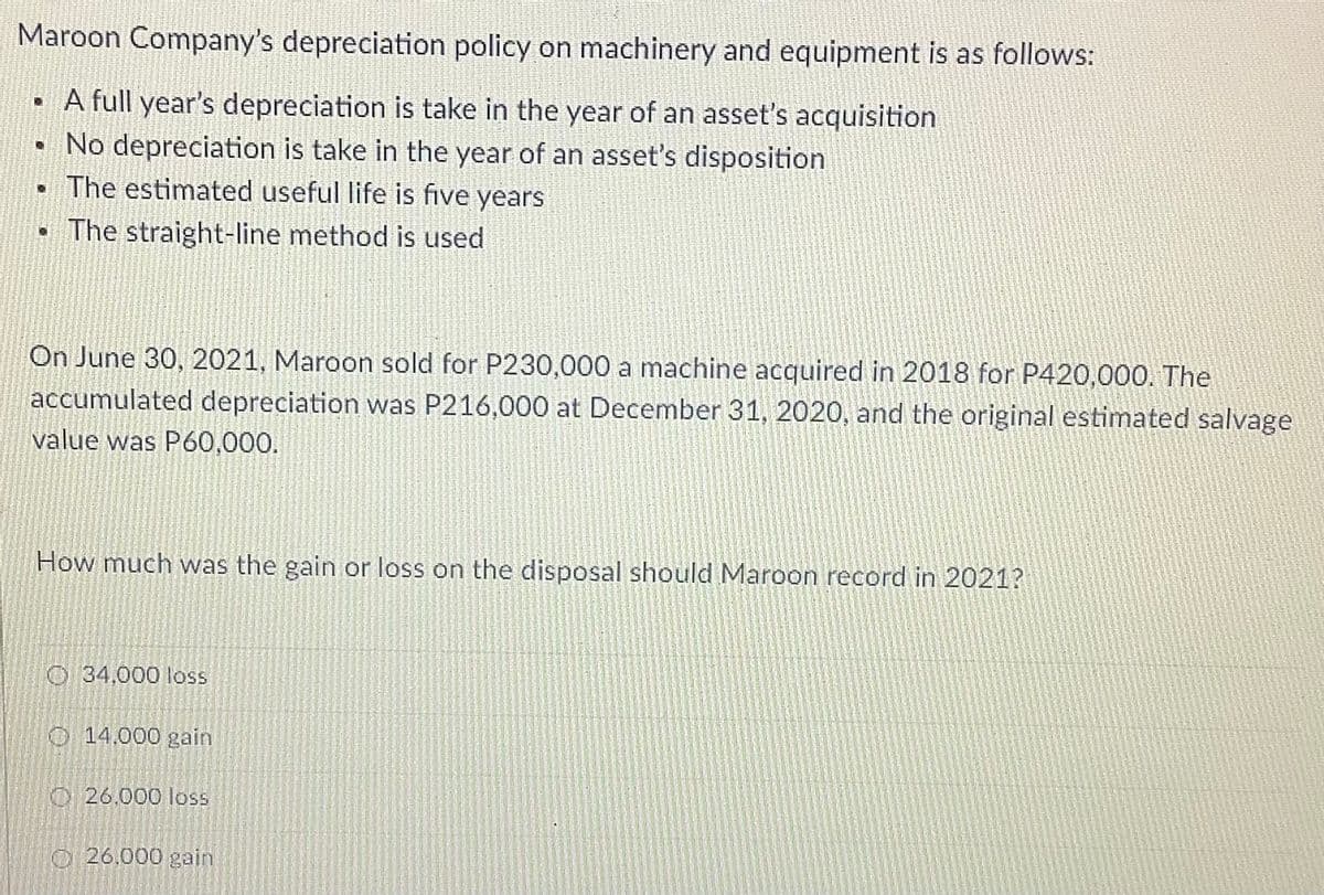 Maroon Company's depreciation policy on machinery and equipment is as follows:
· A full year's depreciation is take in the year of an asset's acquisition
• No depreciation is take in the year of an asset's disposition
The estimated useful life is five years
• The straight-line method is used
On June 30, 2021, Maroon sold for P230,000 a machine acquired in 2018 for P420,000. The
accumulated depreciation was P216,000 at December 31, 2020, and the original estimated salvage
value was P60,000.
How much was the gain or loss on the disposal should Maroon record in 2021?
O 34,000 loss
O 14,000 gain
O26.000 loss
O 26.000 gain
