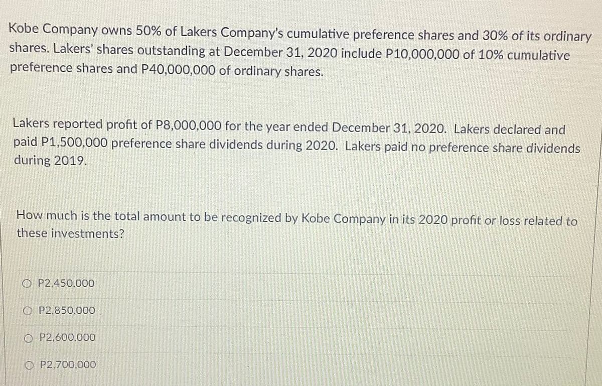 Kobe Company owns 50% of Lakers Company's cumulative preference shares and 30% of its ordinary
shares. Lakers' shares outstanding at December 31, 2020 include P10,000,000 of 10% cumulative
preference shares and P40,000,000 of ordinary shares.
Lakers reported profit of P8,000,000 for the year ended December 31, 2020. Lakers declared and
paid P1,500,000 preference share dividends during 2020. Lakers paid no preference share dividends
during 2019.
How much is the total amount to be recognized by Kobe Company in its 2020 profit or loss related to
these investments?
O P2,450.000
O P2,850.000
O P2,600,000
O P2,700,000
