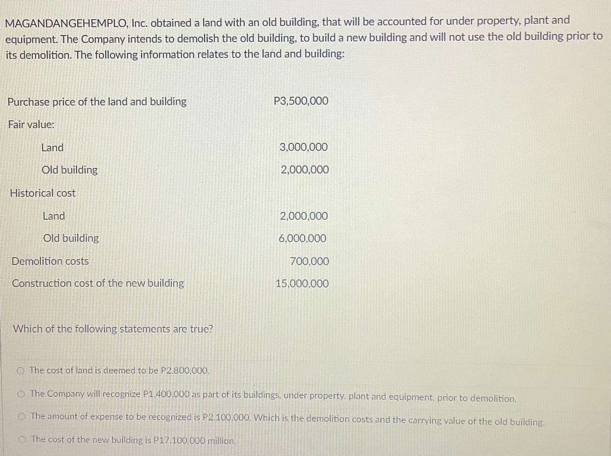 MAGANDANGEHEMPLO, Inc. obtained a land with an old building, that will be accounted for under property, plant and
equipment. The Company intends to demolish the old building, to build a new building and will not use the old building prior to
its demolition. The following information relates to the land and building:
Purchase price of the land and building
P3,500,000
Fair value:
Land
3,000,000
Old building
2,000,000
Historical cost
Land
2,000,000
Old building
6,000,000
Demolition costs
700,000
Construction cost of the new building
15,000,000
Which of the following statements are true?
O The cost of land is deemed to be P2.800,000.
O The Company will recognize P1.400.000 as part of its buildings. under property. plant and equipment, prior to demolition.
O The amount of expense to be recognized is P2.100.000. Which is the demolition costs and the carrying value of the old building.
O The cost of the new building is P17,100.000 million.
