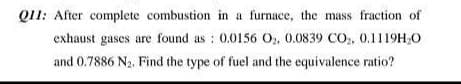 Q11: After complete combustion in a furnace, the mass fraction of
exhaust gases are found as : 0.0156 O, 0.0839 CO,, 0,1119H,0
and 0.7886 N2. Find the type of fuel and the equivalence ratio?
