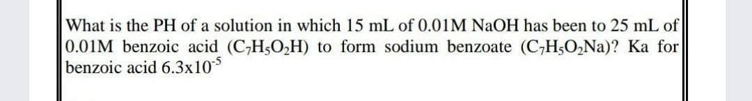 What is the PH of a solution in which 15 mL of 0.01M NaOH has been to 25 mL of
0.01M benzoic acid (C,H5O,H) to form sodium benzoate (C,H5O2NA)? Ka for
benzoic acid 6.3x105
