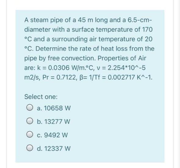 A steam pipe of a 45 m long and a 6.5-cm-
diameter with a surface temperature of 170
°C and a surrounding air temperature of 20
°C. Determine the rate of heat loss from the
pipe by free convection. Properties of Air
are: k = 0.0306 W/m. C, v = 2.254*10^-5
m2/s, Pr = 0.7122, B= 1/Tf = 0.002717 K^-1.
Select one:
O a. 10658 W
O b. 13277 W
O c. 9492 W
O d. 12337 W
