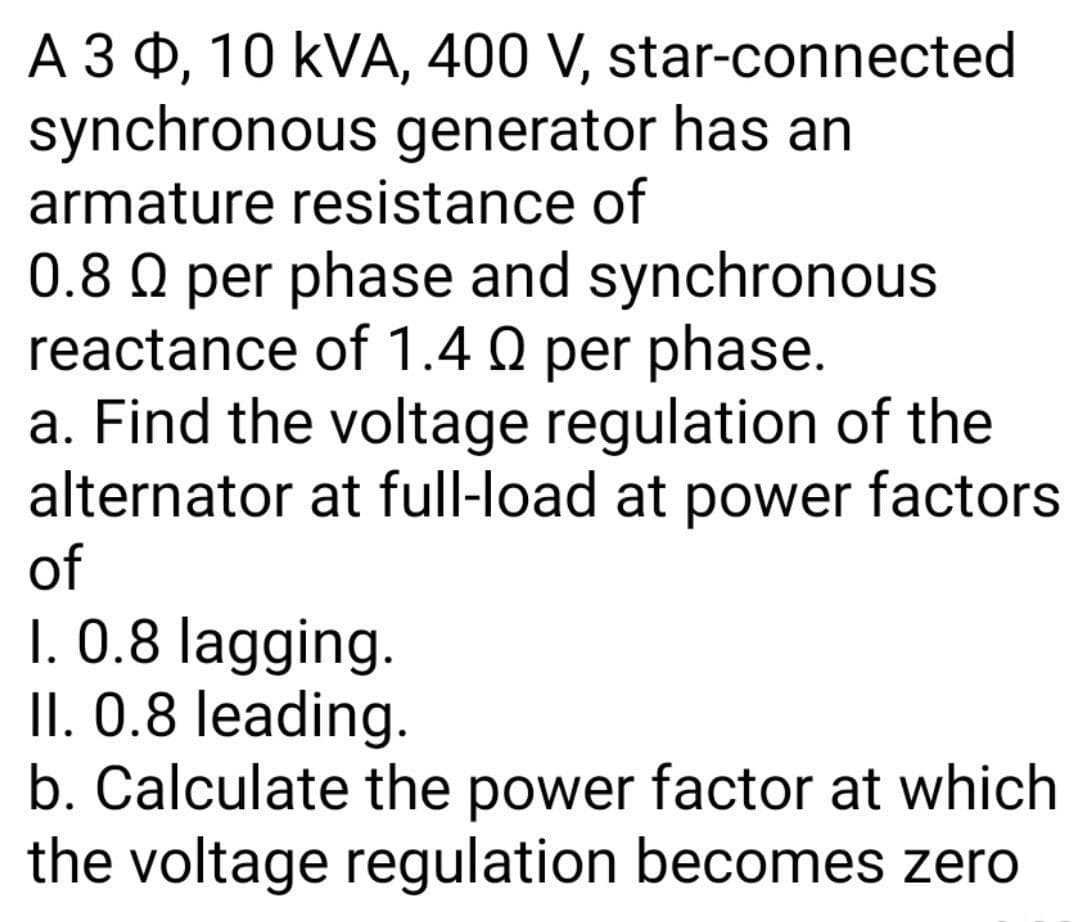 A 3 0, 10 kVA, 400 V, star-connected
synchronous generator has an
armature resistance of
0.8 O per phase and synchronous
reactance of 1.4 Q per phase.
a. Find the voltage regulation of the
alternator at full-load at power factors
of
1. 0.8 lagging.
II. 0.8 leading.
b. Calculate the power factor at which
the voltage regulation becomes zero
