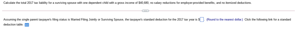 Calculate the total 2017 tax liability for a surviving spouse with one dependent child with a gross income of $40,680, no salary reductions for employer-provided benefits, and no itemized deductions.
Assuming the single parent taxpayer's filing status is Married Filing Jointly or Surviving Spouse, the taxpayer's standard deduction for the 2017 tax year is $
(Round to the nearest dollar.) Click the following link for a standard
deduction table. E
