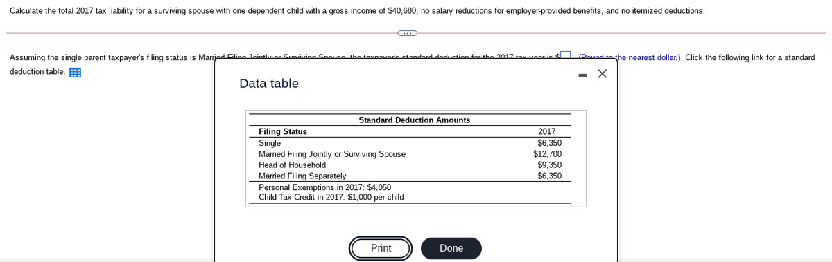 Calculate the total 2017 tax liability for a surviving spouse with one dependent child with
gross income of $40,680, no salary reductions for employer-provided benefits, and no itemized deductions.
Assuming the single parent taxpayer's filing status is Marred Cilina lointhv or Sunsiving Spouce the tavnavor's standard doduction for the 2017 tay voar ic $ (Dound to the nearest dollar.) Click the following link for a standard
deduction table. E
Data table
Standard Deduction Amounts
2017
$6,350
$12,700
$9,350
Filing Status
Single
Married Filing Jointly or Surviving Spouse
Head of Household
Married Filing Separately
Personal Exemptions in 2017: $4,050
Child Tax Credit in 2017: $1,000 per child
$6.350
Print
Done
