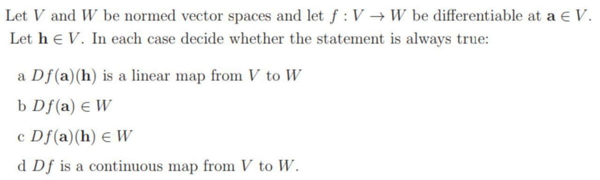 Let V and W be normed vector spaces and let f : V → W be differentiable at a E V.
Let he V. In each case decide whether the statement is always true:
a Df(a)(h) is a linear map from V to W
b Df(a) e W
c Df(a)(h) E W
d Df is a continuous map from V to W.
