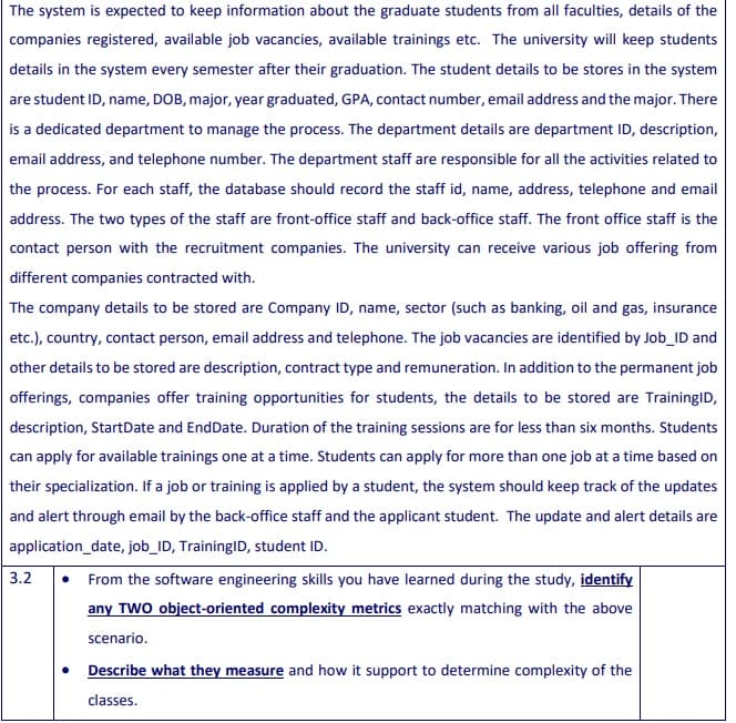 The system is expected to keep information about the graduate students from all faculties, details of the
companies registered, available job vacancies, available trainings etc. The university will keep students
details in the system every semester after their graduation. The student details to be stores in the system
are student ID, name, DOB, major, year graduated, GPA, contact number, email address and the major. There
is a dedicated department to manage the process. The department details are department ID, description,
email address, and telephone number. The department staff are responsible for all the activities related to
the process. For each staff, the database should record the staff id, name, address, telephone and email
address. The two types of the staff are front-office staff and back-office staff. The front office staff is the
contact person with the recruitment companies. The university can receive various job offering from
different companies contracted with.
The company details to be stored are Company ID, name, sector (such as banking, oil and gas, insurance
etc.), country, contact person, email address and telephone. The job vacancies are identified by Job_ID and
other details to be stored are description, contract type and remuneration. In addition to the permanent job
offerings, companies offer training opportunities for students, the details to be stored are TrainingID,
description, StartDate and EndDate. Duration of the training sessions are for less than six months. Students
can apply for available trainings one at a time. Students can apply for more than one job at a time based on
their specialization. If a job or training is applied by a student, the system should keep track of the updates
and alert through email by the back-office staff and the applicant student. The update and alert details are
application_date, job_ID, TrainingID, student ID.
• From the software engineering skills you have learned during the study, identify
any TWO object-oriented complexity metrics exactly matching with the above
3.2
scenario.
Describe what they measure and how it support to determine complexity of the
classes.
