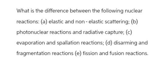 What is the difference between the following nuclear
reactions: (a) elastic and non-elastic scattering; (b)
photonuclear reactions and radiative capture; (c)
evaporation and spallation reactions; (d) disarming and
fragmentation reactions (e) fission and fusion reactions.