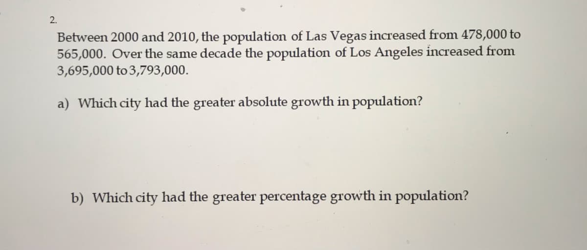 2.
Between 2000 and 2010, the population of Las Vegas increased from 478,000 to
565,000. Over the same decade the population of Los Angeles increased from
3,695,000 to 3,793,000.
a) Which city had the greater absolute growth in population?
b) Which city had the greater percentage growth in population?
