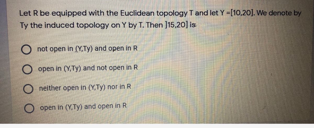 Let R be equipped with the Euclidean topology T and let Y =[10,20]. We denote by
Ty the induced topology on Y by T. Then ]15,20] is
O not open in (Y,Ty) and open in R
open in (Y,Ty) and not open in R
neither open in (Y,Ty) nor in R
O open in (Y, Ty) and open in R
