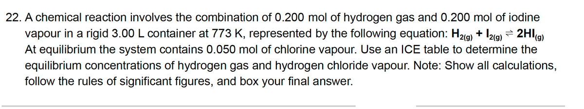 22. A chemical reaction involves the combination of 0.200 mol of hydrogen gas and 0.200 mol of iodine
vapour in a rigid 3.00 L container at 773 K, represented by the following equation: H29) + I2lg) = 2HI(g)
At equilibrium the system contains 0.050 mol of chlorine vapour. Use an lCE table to determine the
equilibrium concentrations of hydrogen gas and hydrogen chloride vapour. Note: Show all calculations,
follow the rules of significant figures, and box your final answer.
|2(9)
