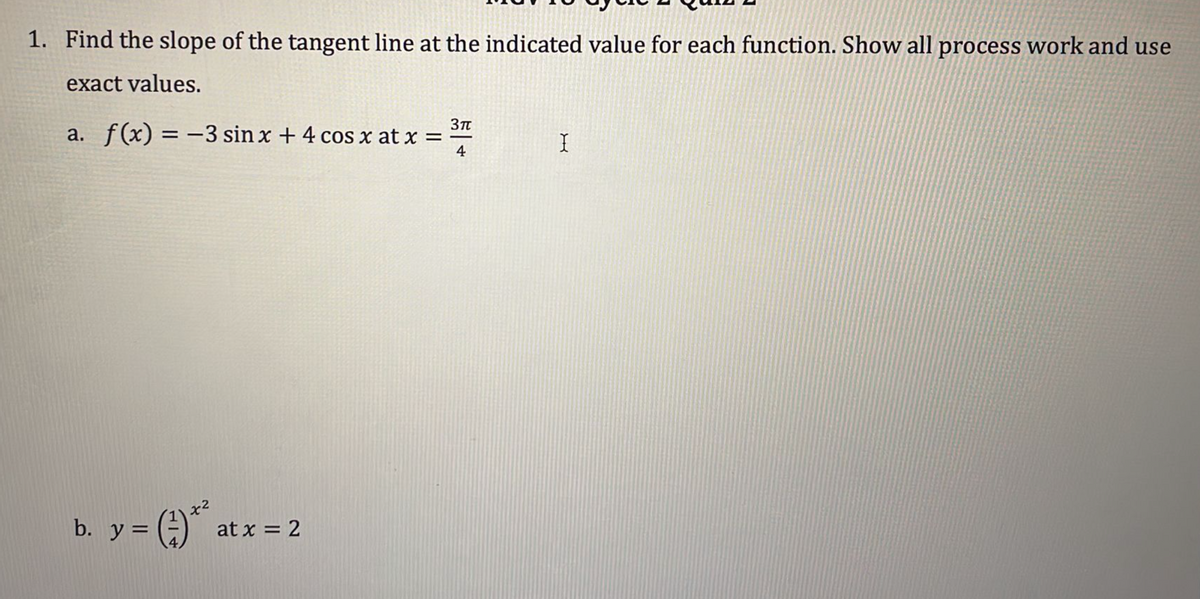 1. Find the slope of the tangent line at the indicated value for each function. Show all process work and use
exact values.
a. f(x) = -3 sin x + 4 cos x at x =
4
x2
b. y =
at x = 2
%3D
H/4
