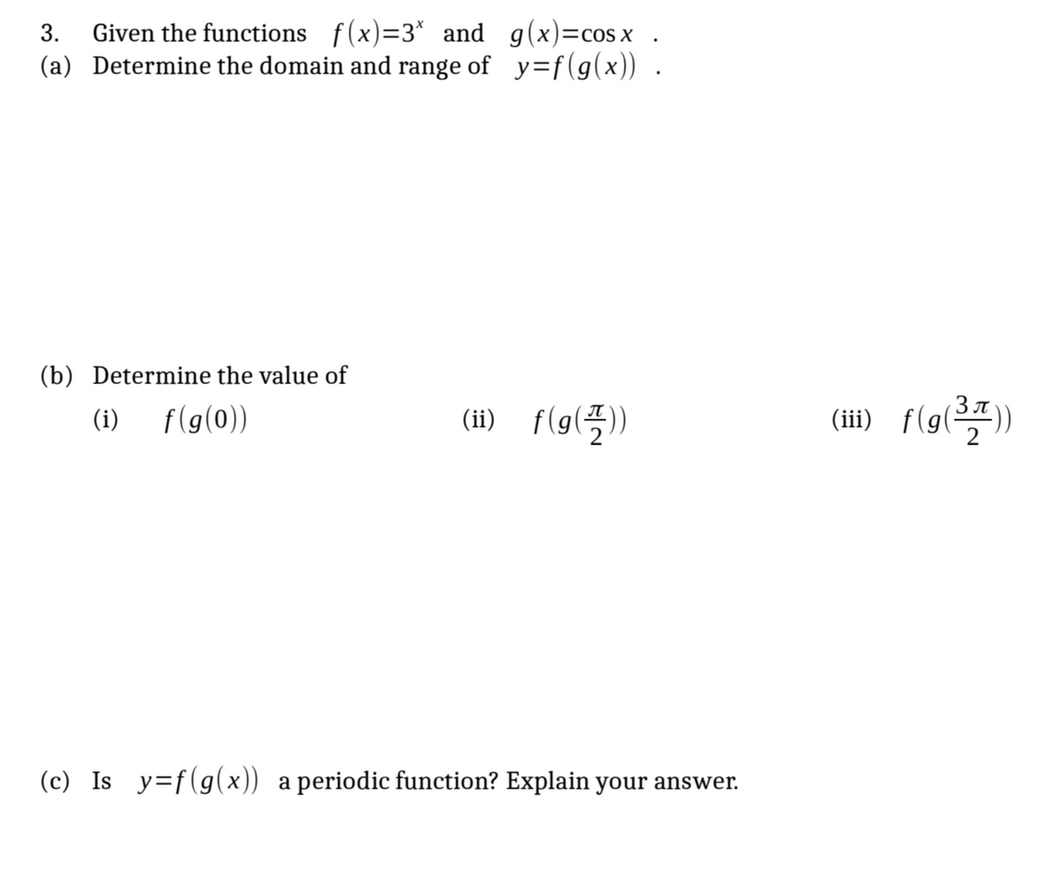 .
3. Given the functions_f(x)=3* and g(x)=cos x
(a) Determine the domain and range of y=f(g(x)) .
(b) Determine the value of
f(g(0))
(i)
(ii) f(g())
(c) Is_y=f(g(x)) a periodic function? Explain your answer.
(iii) f(g(³7))