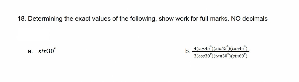 18. Determining the exact values of the following, show work for full marks. NO decimals
a. sin30°
b.
4(cos45°)(sin45°)(tan45°)
3(cos30˚)(tan30˚)(sin60°)