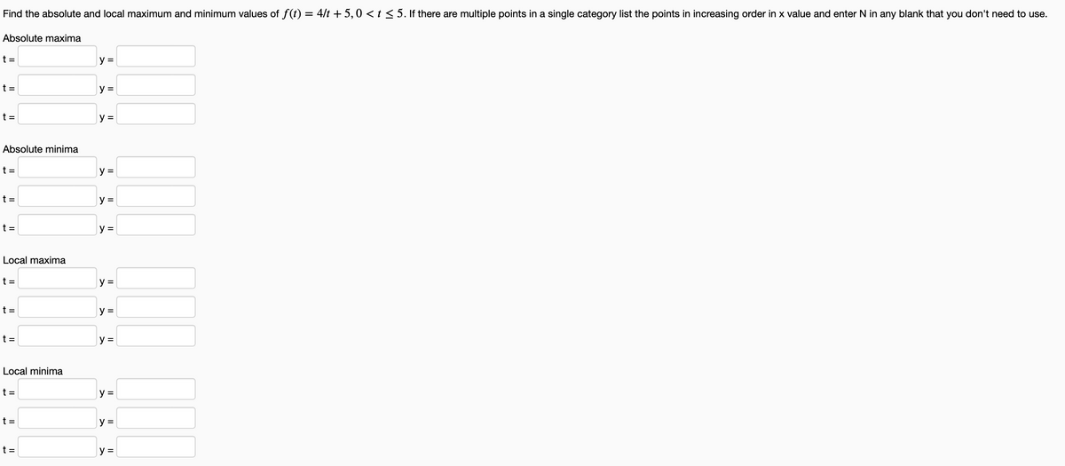 Find the absolute and local maximum and minimum values of f(t) = 4/t + 5,0 < t ≤ 5. If there are multiple points in a single category list the points in increasing order in x value and enter N in any blank that you don't need to use.
Absolute maxima
t =
t =
t =
Absolute minima
t =
t =
t =
Local maxima
t=
t=
t =
Local minima
t =
t =
t =
y =
y =
y =
y =
y =
y =
y =
y =
y =
y =
y =
y =