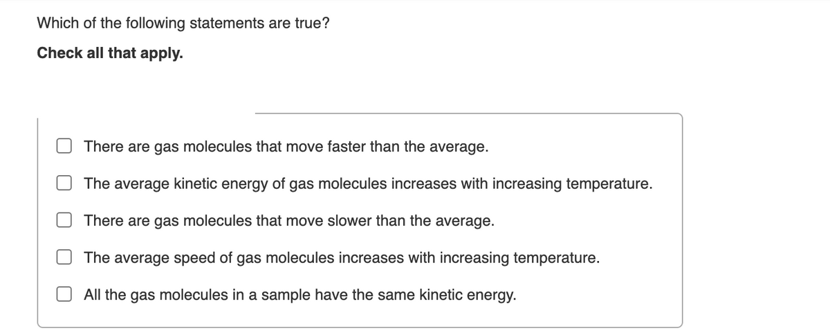 Which of the following statements are true?
Check all that apply.
There are gas molecules that move faster than the average.
The average kinetic energy of gas molecules increases with increasing temperature.
There are gas molecules that move slower than the average.
The average speed of gas molecules increases with increasing temperature.
All the gas molecules in a sample have the same kinetic energy.