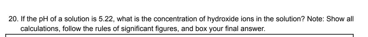 20. If the pH of a solution is 5.22, what is the concentration of hydroxide ions in the solution? Note: Show all
calculations, follow the rules of significant figures, and box your final answer.