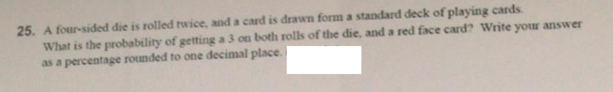 25. A four-sided die is rolled rwice, and a card is drawn form a standard deck of playing cards.
What is the probability of getting a 3 on both rolls of the die, and a red face card? Write your answer
as a percentage rounded to one decimal place.
