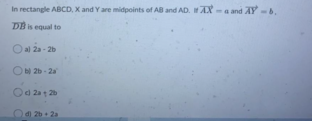 In rectangle ABCD, X and Y are midpoints of AB and AD. If AX =
a and AY = b.
DB is equal to
O a) 2a - 2b
b) 2b - 2a
O c) 2a + 2b
d) 2b + 2a
