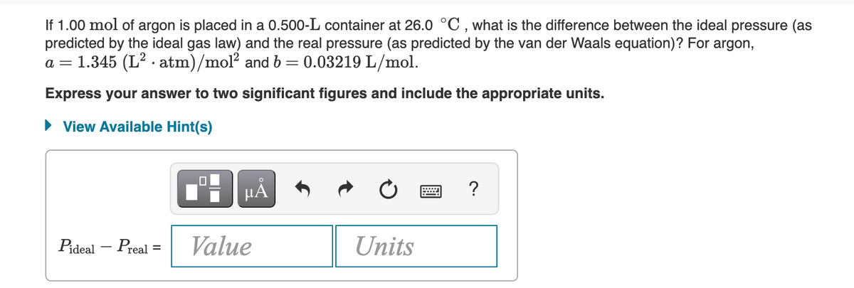 If 1.00 mol of argon is placed in a 0.500-L container at 26.0 °C, what is the difference between the ideal pressure (as
predicted by the ideal gas law) and the real pressure (as predicted by the van der Waals equation)? For argon,
a = 1.345 (L² atm)/mol² and b = 0.03219 L/mol.
Express your answer to two significant figures and include the appropriate units.
View Available Hint(s)
0
μĂ
?
Pideal - Preal
Value
Units
=