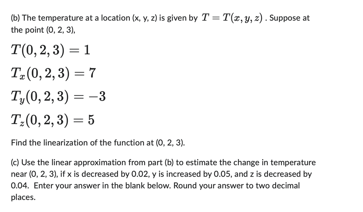 (b) The temperature at a location (x, y, z) is given by T = T(x, y, z). Suppose at
the point (0, 2, 3),
T(0,2,3) = 1
Tx (0,2,3) = 7
Ty(0, 2, 3)
= -3
T₂ (0,2,3) = 5
Find the linearization of the function at (0, 2, 3).
(c) Use the linear approximation from part (b) to estimate the change in temperature
near (0, 2, 3), if x is decreased by 0.02, y is increased by 0.05, and z is decreased by
0.04. Enter your answer in the blank below. Round your answer to two decimal
places.